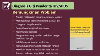 Diagnosis Gizi Penderita HIV/AIDS
– Asupan makan dan minum secara oral kurang
– Meningkatnya kebutuhan energi dan zat gizi
– Gangguan fungsi menelan
– Berubahnya fungsi saluran cerna
– Kegemukan/obesitas
– Pengetahuan yang rendah berkaitan dengan
makanan dan gizi
– Kelebihan asupan dari suplemen
– Kemampuan menyiapkan makanan rendah
– Kesulitan akses terhadap bahan makanan
– Asupan makanan yang tidak bersih/aman
Kemungkinan Problem
 