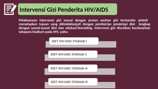 Intervensi Gizi Penderita HIV/AIDS
Pelaksanaan intervensi gizi sesuai dengan proses asuhan gizi terstandar adalah
menetapkan tujuan yang ditindaklanjuti dengan pemberian preskripsi diet lengkap
dengan syarat-syarat diet dan edukasi/konseling. Intervensi gizi diuraikan berdasarkan
tahapan/stadium pada HIV, yaitu:
DIET HIV/AIDS STADIUM I
DIET HIV/AIDS STADIUM II
DIET HIV/AIDS STADIUM III
DIET HIV/AIDS STADIUM IV
 