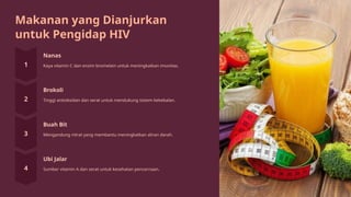 Makanan yang Dianjurkan
untuk Pengidap HIV
Nanas
Kaya vitamin C dan enzim bromelain untuk meningkatkan imunitas.
Brokoli
Tinggi antioksidan dan serat untuk mendukung sistem kekebalan.
Buah Bit
Mengandung nitrat yang membantu meningkatkan aliran darah.
Ubi Jalar
Sumber vitamin A dan serat untuk kesehatan pencernaan.
 