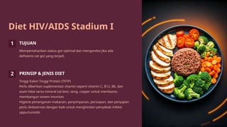 Diet HIV/AIDS Stadium I
1 TUJUAN
Mempertahankan status gizi optimal dan mengoreksi jika ada
defisiensi zat gizi yang terjadi.
2 PRINSIP & JENIS DIET
Tinggi Kalori Tinggi Protein (TKTP)
Perlu diberikan suplementasi vitamin seperti vitamin C, B12, B6, dan
asam folat serta mineral zat besi, seng, copper untuk membantu
membangun sistem imunitas
Higiene penanganan makanan, penyimpanan, persiapan, dan penyajian
perlu diobservasi dengan baik untuk menghindari penyebab infeksi
oppurtunistik.
 