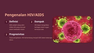 Pengenalan HIV/AIDS
1 Definisi
AIDS adalah tahap akhir
infeksi HIV yang merusak
sistem kekebalan tubuh.
2 Dampak
HIV dapat menginfeksi
berbagai sistem organ,
termasuk otak.
3 Progresivitas
Tanpa pengobatan, HIV berkembang menjadi AIDS dalam beberapa
tahun.
 