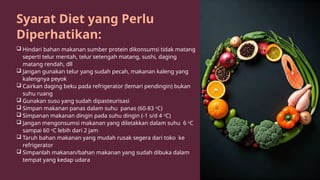 Syarat Diet yang Perlu
Diperhatikan:
 Hindari bahan makanan sumber protein dikonsumsi tidak matang
seperti telur mentah, telur setengah matang, sushi, daging
matang rendah, dll
 Jangan gunakan telur yang sudah pecah, makanan kaleng yang
kalengnya peyok
 Cairkan daging beku pada refrigerator (lemari pendingin) bukan
suhu ruang
 Gunakan susu yang sudah dipasteurisasi
 Simpan makanan panas dalam suhu panas (60-83 o
C)
 Simpanan makanan dingin pada suhu dingin (-1 s/d 4 o
C)
 Jangan mengonsumsi makanan yang diletakkan dalam suhu 6 o
C
sampai 60 o
C lebih dari 2 jam
 Taruh bahan makanan yang mudah rusak segera dari toko ke
refrigerator
 Simpanlah makanan/bahan makanan yang sudah dibuka dalam
tempat yang kedap udara
 