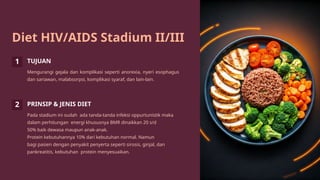 Diet HIV/AIDS Stadium II/III
1 TUJUAN
Mengurangi gejala dan komplikasi seperti anorexia, nyeri esophagus
dan sariawan, malabsorpsi, komplikasi syaraf, dan lain-lain.
2 PRINSIP & JENIS DIET
Pada stadium ini sudah ada tanda-tanda infeksi oppurtunistik maka
dalam perhitungan energi khususnya BMR dinaikkan 20 s/d
50% baik dewasa maupun anak-anak.
Protein kebutuhannya 10% dari kebutuhan normal. Namun
bagi pasien dengan penyakit penyerta seperti sirosis, ginjal, dan
pankreatitis, kebutuhan protein menyesuaikan.
 