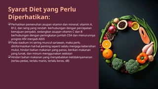 Syarat Diet yang Perlu
Diperhatikan:
 Perhatikan pemenuhan asupan vitamin dan mineral. vitamin A,
B12, dan seng yang rendah berhubungan dengan percepatan
kemajuan penyakit, sedangkan asupan vitamin C dan B
berhubungan dengan peningkatan jumlah CD4 dan menurunnya
progres HIV menjadi AIDS
 Pada stadium ini sering muncul sariawan, maka perlu
diinformasikan hal-hal penting seperti selalu menjaga kebersihan
mulut, hindari bahan makanan yang panas, berikan makanan
yang lunak, dan minum menggunakan sedotan
 Hindari bahan makanan yang menyebabkan ketidaknyamanan
(terlau pedas, terlalu manis, terlalu keras, dll)
 