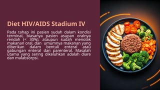 Diet HIV/AIDS Stadium IV
Pada tahap ini pasien sudah dalam kondisi
terminal, biasanya pasien asupan oralnya
rendah (< 30%), ataupun sudah menolak
makanan oral, dan umumnya makanan yang
diberikan dalam bentuk enteral atau
gabungan enteral dan parenteral. Masalah
utama yang sering dikeluhkan adalah diare
dan malabsorpsi.
 