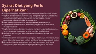 Syarat Diet yang Perlu
Diperhatikan:
 Asupan cairan perlu ditingkatkan untuk mempertahankan status hidrasi
 Yoghurt dan bahan makanan lain yang mengandung kultur Lactobacillus
acidophilus sebaiknya diberikan, untuk mengantisipasi efek dari
penggunaan obat anti infeksi jangka panjang
 Porsi kecil tetapi sering untuk meringankan kerja saluran cerna
 Suplemen multivitamin untuk membantu penyediaan vitamin untuk
diserap oleh tubuh
 Suplemen minuman densitas tinggi oral mungkin berguna atau suplemen
yang mempunyai kandungan energi mungkin juga berguna
 Dukungan gizi mungkin perlu diberikan dalam bentuk enteral atau
parenteral
 Pemberian enzim pankreatik mungkin perlu diberikan, namun sebelumnya
perlu ditanyakan pada team asuhan gizi/dokter penanggung jawab pasien
 Hindari kopi dan bahan makanan yang mengandung sorbitol, untuk
menghindari gerarakan peristaltik yang tidak diinginkan dan diare
 