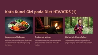 Kata Kunci Gizi pada Diet HIV/AIDS (1)
Keragaman Makanan
Konsumsi makanan beragam setiap hari
untuk memenuhi kebutuhan gizi yang
kompleks.
Frekuensi Makan
Sesuaikan jumlah dan frekuensi makan
dengan kondisi kesehatan dan nafsu
makan.
Gizi untuk Hidup Sehat
Diet seimbang mendukung kesehatan
jangka panjang dan kualitas hidup ODHA.
 