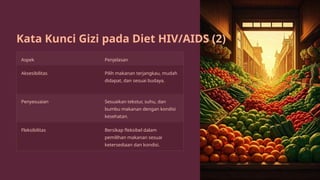 Kata Kunci Gizi pada Diet HIV/AIDS (2)
Aspek Penjelasan
Aksesibilitas Pilih makanan terjangkau, mudah
didapat, dan sesuai budaya.
Penyesuaian Sesuaikan tekstur, suhu, dan
bumbu makanan dengan kondisi
kesehatan.
Fleksibilitas Bersikap fleksibel dalam
pemilihan makanan sesuai
ketersediaan dan kondisi.
 