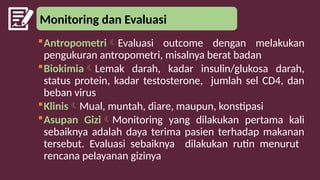 Monitoring dan Evaluasi
AntropometriEvaluasi outcome dengan melakukan
pengukuran antropometri, misalnya berat badan
BiokimiaLemak darah, kadar insulin/glukosa darah,
status protein, kadar testosterone, jumlah sel CD4, dan
beban virus
KlinisMual, muntah, diare, maupun, konstipasi
Asupan GiziMonitoring yang dilakukan pertama kali
sebaiknya adalah daya terima pasien terhadap makanan
tersebut. Evaluasi sebaiknya dilakukan rutin menurut
rencana pelayanan gizinya
 