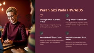 Peran Gizi Pada HIV/AIDS
Meningkatkan Kualitas
Hidup
Gizi seimbang meningkatkan energi
dan kesejahteraan umum ODHA.
Tetap Aktif dan Produktif
Gizi yang baik memungkinkan ODHA
untuk bekerja dan menjalani aktivitas
normal.
Memperkuat Sistem Imun
Asupan gizi seimbang membantu tubuh
melawan infeksi oportunistik lebih
efektif.
Mempertahankan Berat
Badan
Asupan gizi yang tepat mencegah
penurunan berat badan dan wasting
syndrome.
 
