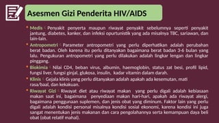 Asesmen Gizi Penderita HIV/AIDS
 MedisPenyakit penyerta maupun riwayat penyakit sebelumnya seperti penyakit
jantung, diabetes, kanker, dan infeksi opurtunistik yang ada misalnya TBC, sariawan, dan
lain-lain.
 AntropometriParameter antropometri yang perlu diperhatikan adalah perubahan
berat badan. Oleh karena itu perlu ditanyakan bagaimana berat badan 3-6 bulan yang
lalu. Pengukuran antropometri yang perlu dilakukan adalah lingkar lengan dan lingkar
pinggang.
 BiokimiaNilai CD4, beban virus, albumin, haemoglobin, status zat besi, profil lipid,
fungsi liver, fungsi ginjal, glukosa, insulin, kadar vitamin dalam darah.
 KlinisGejala klinis yang perlu ditanyakan adalah apakah ada kesemutan, mati
rasa/baal, dan kekakuan.
 Riwayat GiziRiwayat diet atau riwayat makan yang perlu digali adalah kebiasaan
makan saat ini, bagaimana penyediaan makan hari-hari, apakah ada riwayat alergi,
bagaimana penggunaan suplemen, dan jenis obat yang diminum. Faktor lain yang perlu
digali adalah kondisi personal misalnya kondisi sosial ekonomi, karena kondisi ini juga
sangat menentukan jenis makanan dan cara pengolahannya serta kemampuan daya beli
obat (obat relatif mahal).
 