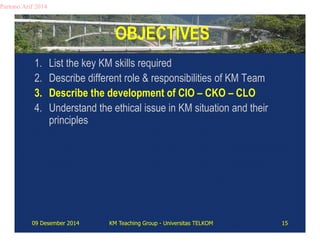 OBJECTIVES 
Partono Arif 2014 
1. List the key KM skills required 
2. Describe different role & responsibilities of KM Team 
3. Describe the development of CIO – CKO – CLO 
4. Understand the ethical issue in KM situation and their 
principles 
09 Desember 2014 KM Teaching Group - Universitas TELKOM 15 
 