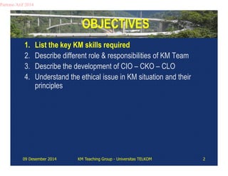OBJECTIVES 
Partono Arif 2014 
1. List the key KM skills required 
2. Describe different role & responsibilities of KM Team 
3. Describe the development of CIO – CKO – CLO 
4. Understand the ethical issue in KM situation and their 
principles 
09 Desember 2014 KM Teaching Group - Universitas TELKOM 2 
 