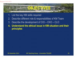 OBJECTIVES 
Partono Arif 2014 
1. List the key KM skills required 
2. Describe different role & responsibilities of KM Team 
3. Describe the development of CIO – CKO – CLO 
4. Understand the ethical issue in KM situation and their 
principles 
09 Desember 2014 KM Teaching Group - Universitas TELKOM 29 
 