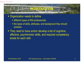 INTRODUCTION 
Partono Arif 2014 
 Organization needs to define 
different types of KM professionals 
the types of skills, attributes, and background they should 
possess. 
 They need to have and/or develop a list of cognitive, 
affective, psychomotor skills, and required competency 
levels for each skill. 
09 Desember 2014 KM Teaching Group - Universitas TELKOM 3 
 