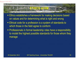 ETHICS of KM 
Partono Arif 2014 
 Ethics establishes a framework for making decisions based 
on values and for determining what is right and wrong 
 Ethical code for a profession is a system of standards to 
which those in the field agree to conform 
 Professionals in formal leadership roles have a responsibility 
to model the highest possible standards for those whom they 
manage 
09 Desember 2014 KM Teaching Group - Universitas TELKOM 30 
 