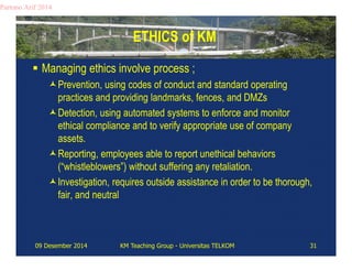 ETHICS of KM 
Partono Arif 2014 
 Managing ethics involve process ; 
Prevention, using codes of conduct and standard operating 
practices and providing landmarks, fences, and DMZs 
Detection, using automated systems to enforce and monitor 
ethical compliance and to verify appropriate use of company 
assets. 
Reporting, employees able to report unethical behaviors 
(“whistleblowers”) without suffering any retaliation. 
Investigation, requires outside assistance in order to be thorough, 
fair, and neutral 
09 Desember 2014 KM Teaching Group - Universitas TELKOM 31 
