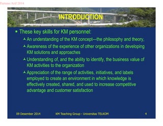 INTRODUCTION 
Partono Arif 2014 
 These key skills for KM personnel: 
An understanding of the KM concept—the philosophy and theory, 
Awareness of the experience of other organizations in developing 
KM solutions and approaches 
Understanding of, and the ability to identify, the business value of 
KM activities to the organization 
Appreciation of the range of activities, initiatives, and labels 
employed to create an environment in which knowledge is 
effectively created, shared, and used to increase competitive 
advantage and customer satisfaction 
09 Desember 2014 KM Teaching Group - Universitas TELKOM 4 
 