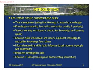 INTRODUCTION 
Partono Arif 2014 
 KM Person should possess these skills : 
Time management (using time & energy to acquiring knowledge) 
Knowledge (mastering how to find information quickly & precisely) 
Various learning techniques to absorb key knowledge and learning 
quickly 
Effective skills of advocacy and inquiry to present knowledge to, 
and gather knowledge from, others 
Informal networking skills (build influence to gain access to people 
with knowledge) 
Resource investigation skills 
Effective IT skills (recording and disseminating information) 
09 Desember 2014 KM Teaching Group - Universitas TELKOM 5 
 