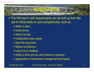 INTRODUCTION 
Partono Arif 2014 
 The KM team’s skill requirements can be built up from the 
set of critical skills or core competencies, such as 
Ability to learn, 
Autonomous, 
Wait to be told, 
Collaborative team player, 
Sees the big picture, 
Makes connections, 
Learns from mistakes, 
Ability to think and do, with a focus on outcome, 
Appreciation of information management techniques. 
09 Desember 2014 KM Teaching Group - Universitas TELKOM 7 
 