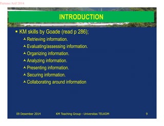 INTRODUCTION 
Partono Arif 2014 
 KM skills by Goade (read p 286); 
Retrieving information. 
Evaluating/assessing information. 
Organizing information. 
Analyzing information. 
Presenting information. 
Securing information. 
Collaborating around information 
09 Desember 2014 KM Teaching Group - Universitas TELKOM 9 
 