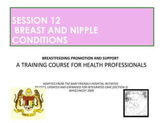 SESSION 12
BREAST AND NIPPLE
CONDITIONS
BREASTFEEDING PROMOTION AND SUPPORT
A TRAINING COURSE FOR HEALTH PROFESSIONALS
ADAPTED FROM THE BABY FRIENDLY HOSPITAL INITIATIVE:
REVISED, UPDATED AND EXPANDED FOR INTEGRATED CARE (SECTION 3)
WHO/UNICEF 2009
 