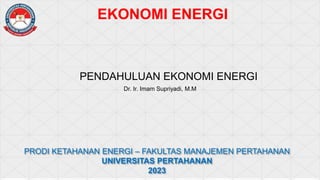 EKONOMI ENERGI
PENDAHULUAN EKONOMI ENERGI
Dr. Ir. Imam Supriyadi, M.M
PRODI KETAHANAN ENERGI – FAKULTAS MANAJEMEN PERTAHANAN
UNIVERSITAS PERTAHANAN
2023
 