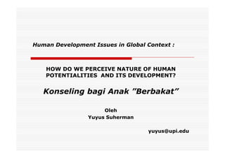 Human Development Issues in Global Context :



    HOW DO WE PERCEIVE NATURE OF HUMAN
    POTENTIALITIES AND ITS DEVELOPMENT?


   Konseling bagi Anak ”Berbakat”

                      Oleh
                 Yuyus Suherman

                                   yuyus@upi.edu
 