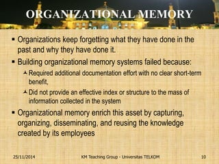 ORGANIZATIONAL MEMORY 
Organizations keep forgetting what they have done in the past and why they have done it. 
Building organizational memory systems failed because: 
Required additional documentation effort with no clear short-term benefit, 
Did not provide an effective index or structure to the mass of information collected in the system 
Organizational memory enrich this asset by capturing, organizing, disseminating, and reusing the knowledge created by its employees 
KM Teaching Group - Universitas TELKOM 
25/11/2014 
10  