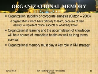 ORGANIZATIONAL MEMORY 
Organization stupidity or corporate amnesia (Sutton – 2003) 
organizations which have difficulty to learn, because of their inability to represent critical aspects of what they know 
Organizational learning and the accumulation of knowledge will be a source of immediate health as well as long terms survival 
Organizational memory must play a key role in KM strategy 
KM Teaching Group - Universitas TELKOM 
25/11/2014 
11  