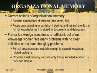 ORGANIZATIONAL MEMORY 
Current notions of organizational memory 
Assume a repository of artifacts (document, file). 
Focus on preserving, organizing, indexing, and retrieving only the formal knowledge as it is stored in documents and databases 
Formal knowledge sometimes is sufficient, but often knowledge worker face many problems with no clear definition or the ever changing problems 
Formal documents are not rich enough to support knowledge related problems 
Organizational memory consists only formal knowledge which is bare and lifeless 
KM Teaching Group - Universitas TELKOM 
25/11/2014 
12  