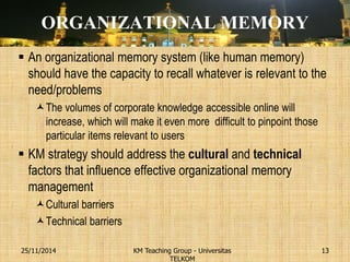 ORGANIZATIONAL MEMORY 
An organizational memory system (like human memory) should have the capacity to recall whatever is relevant to the need/problems 
The volumes of corporate knowledge accessible online will increase, which will make it even more difficult to pinpoint those particular items relevant to users 
KM strategy should address the cultural and technical factors that influence effective organizational memory management 
Cultural barriers 
Technical barriers 
KM Teaching Group - Universitas TELKOM 
25/11/2014 
13  