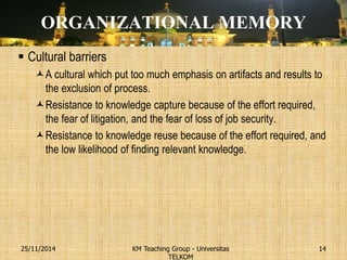 ORGANIZATIONAL MEMORY 
Cultural barriers 
A cultural which put too much emphasis on artifacts and results to the exclusion of process. 
Resistance to knowledge capture because of the effort required, the fear of litigation, and the fear of loss of job security. 
Resistance to knowledge reuse because of the effort required, and the low likelihood of finding relevant knowledge. 
KM Teaching Group - Universitas TELKOM 
25/11/2014 
14  