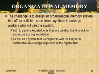 ORGANIZATIONAL MEMORY 
The challenge is to design an organizational memory system that offers sufficient short-term payoffs to knowledge workers who will use the system, 
both to capture knowledge as they are creating it and to look for and reuse existing knowledge, 
as well as a system that is compatible with the long-term, sustainable KM strategic objectives of the organization 
KM Teaching Group - Universitas TELKOM 
25/11/2014 
16  