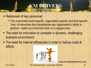 KM DRIVERS 
Retirement of key personnel 
The unrecorded event-specific, organization-specific and time-specific ‘how’ of know-how that characterizes any organization's ability to perform - walks out of the front door on a regular basis 
The need for innovation to compete in dynamic, challenging business environment 
The need for internal efficiencies in order to reduce costs & efforts 
KM Teaching Group - Universitas TELKOM 
25/11/2014 
18 
www.strengthsalchemy.com  