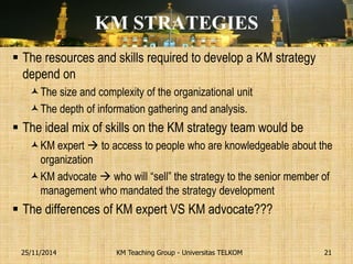 KM STRATEGIES 
The resources and skills required to develop a KM strategy depend on 
The size and complexity of the organizational unit 
The depth of information gathering and analysis. 
The ideal mix of skills on the KM strategy team would be 
KM expert  to access to people who are knowledgeable about the organization 
KM advocate  who will “sell” the strategy to the senior member of management who mandated the strategy development 
The differences of KM expert VS KM advocate??? 
KM Teaching Group - Universitas TELKOM 
25/11/2014 
21  