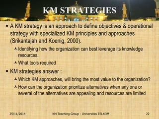 KM STRATEGIES 
A KM strategy is an approach to define objectives & operational strategy with specialized KM principles and approaches (Srikantajah and Koenig, 2000). 
Identifying how the organization can best leverage its knowledge resources. 
What tools required 
KM strategies answer : 
Which KM approaches, will bring the most value to the organization? 
How can the organization prioritize alternatives when any one or several of the alternatives are appealing and resources are limited 
KM Teaching Group - Universitas TELKOM 
25/11/2014 
22  