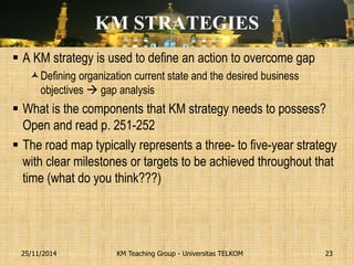 KM STRATEGIES 
A KM strategy is used to define an action to overcome gap 
Defining organization current state and the desired business objectives  gap analysis 
What is the components that KM strategy needs to possess? Open and read p. 251-252 
The road map typically represents a three- to five-year strategy with clear milestones or targets to be achieved throughout that time (what do you think???) 
KM Teaching Group - Universitas TELKOM 
25/11/2014 
23  