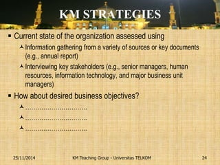KM STRATEGIES 
Current state of the organization assessed using 
Information gathering from a variety of sources or key documents (e.g., annual report) 
Interviewing key stakeholders (e.g., senior managers, human resources, information technology, and major business unit managers) 
How about desired business objectives? 
…………………………. 
…………………………. 
…………………………. 
KM Teaching Group - Universitas TELKOM 
25/11/2014 
24  