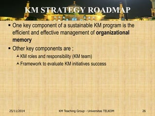KM STRATEGY ROADMAP 
One key component of a sustainable KM program is the efficient and effective management of organizational memory 
Other key components are ; 
KM roles and responsibility (KM team) 
Framework to evaluate KM initiatives success 
KM Teaching Group - Universitas TELKOM 
25/11/2014 
26  