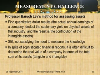 Professor Baruch Lev’s method for assessing assets 
Find quantitative dollar results (the actual annual earnings of a company, deduct the customary yield on physical assets of that industry, and the result is the contribution of the intangible assets). 
Still, not satisfying the need to measure the knowledge 
In spite of sophisticated financial reports, it is often difficult to determine the real value of a company in terms of the total sum of its assets (tangible and intangible) 
25 Nopember 2014 
KM Teaching Group - MBTI 2012 
30 
MEASUREMENT CHALLENGE  