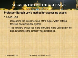 Professor Baruch Lev’s method for assessing assets 
Coca Cola. 
Discounting the extensive value of the sugar, water, bottling facilities, and distribution system, 
The company’s value lies in the formula to make Coke and in the brand awareness the company has established. 
25 Nopember 2014 
KM Teaching Group - MBTI 2012 
31 
MEASUREMENT CHALLENGE  