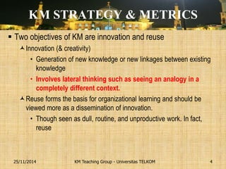 KM STRATEGY & METRICS 
Two objectives of KM are innovation and reuse 
Innovation (& creativity) 
•Generation of new knowledge or new linkages between existing knowledge 
•Involves lateral thinking such as seeing an analogy in a completely different context. 
Reuse forms the basis for organizational learning and should be viewed more as a dissemination of innovation. 
•Though seen as dull, routine, and unproductive work. In fact, reuse 
KM Teaching Group - Universitas TELKOM 
25/11/2014 
4  