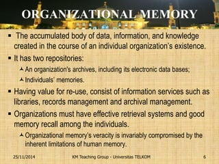 ORGANIZATIONAL MEMORY 
 The accumulated body of data, information, and knowledge created in the course of an individual organization’s existence. 
It has two repositories: 
An organization's archives, including its electronic data bases; 
Individuals’ memories. 
Having value for re-use, consist of information services such as libraries, records management and archival management. 
Organizations must have effective retrieval systems and good memory recall among the individuals. 
Organizational memory’s veracity is invariably compromised by the inherent limitations of human memory. 
KM Teaching Group - Universitas TELKOM 
25/11/2014 
6  