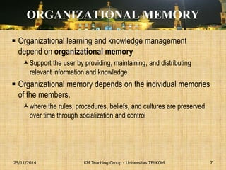 ORGANIZATIONAL MEMORY 
Organizational learning and knowledge management depend on organizational memory 
Support the user by providing, maintaining, and distributing relevant information and knowledge 
Organizational memory depends on the individual memories of the members, 
where the rules, procedures, beliefs, and cultures are preserved over time through socialization and control 
KM Teaching Group - Universitas TELKOM 
25/11/2014 
7  
