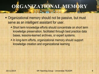 ORGANIZATIONAL MEMORY 
Organizational memory should not be passive, but must serve as an intelligent assistant for user. 
Short term knowledge efforts should concentrate on short term knowledge preservation, facilitated through best practice data bases, lessons-learned archives, or expert systems. 
In long-term efforts, organizational memory should support knowledge creation and organizational learning 
KM Teaching Group - Universitas TELKOM 
25/11/2014 
8  