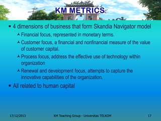 4 dimensions of business that form Skandia Navigator model 
Financial focus, represented in monetary terms. 
Customer focus, a financial and nonfinancial measure of the value of customer capital. 
Process focus, address the effective use of technology within organization 
Renewal and development focus, attempts to capture the innovative capabilities of the organization. 
All related to human capital 
17/12/2013 
KM Teaching Group - Universitas TELKOM 
17  