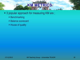 3 popular approach for measuring KM are ; 
Benchmarking 
Balance scorecard 
House of quality 
17/12/2013 
KM Teaching Group - Universitas TELKOM 
18  