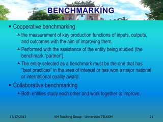 Cooperative benchmarking 
the measurement of key production functions of inputs, outputs, and outcomes with the aim of improving them. 
Performed with the assistance of the entity being studied (the benchmark ―partner‖). 
The entity selected as a benchmark must be the one that has ―best practices‖ in the area of interest or has won a major national or international quality award. 
Collaborative benchmarking 
Both entities study each other and work together to improve. 
17/12/2013 
KM Teaching Group - Universitas TELKOM 
21  
