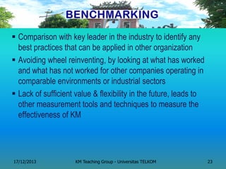 Comparison with key leader in the industry to identify any best practices that can be applied in other organization 
Avoiding wheel reinventing, by looking at what has worked and what has not worked for other companies operating in comparable environments or industrial sectors 
Lack of sufficient value & flexibility in the future, leads to other measurement tools and techniques to measure the effectiveness of KM 
17/12/2013 
KM Teaching Group - Universitas TELKOM 
23  